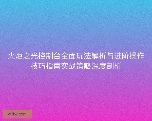火炬之光控制台全面玩法解析与进阶操作技巧指南实战策略深度剖析