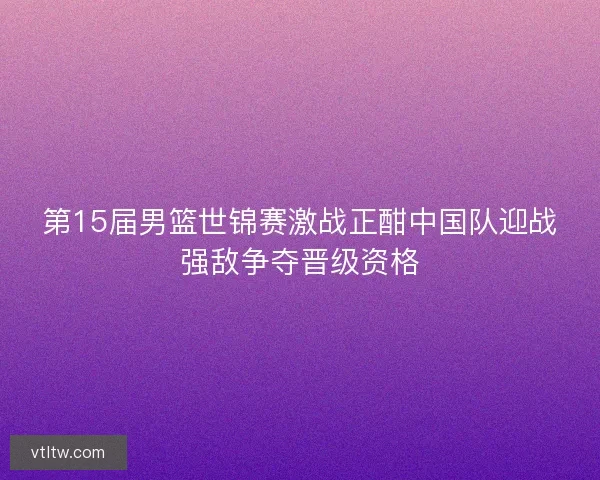 第15届男篮世锦赛激战正酣中国队迎战强敌争夺晋级资格