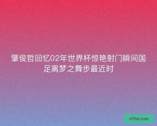 肇俊哲回忆02年世界杯惊艳射门瞬间国足离梦之舞步最近时