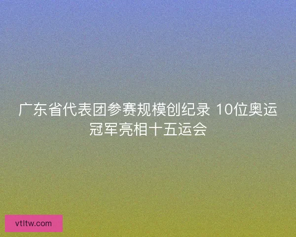 广东省代表团参赛规模创纪录 10位奥运冠军亮相十五运会