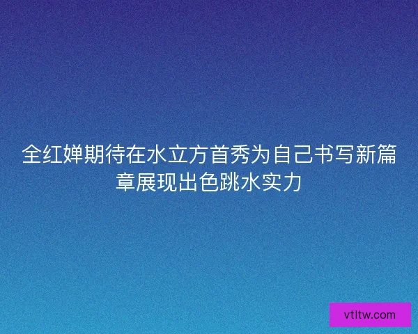 全红婵期待在水立方首秀为自己书写新篇章展现出色跳水实力