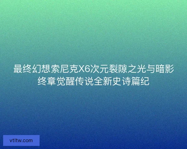 最终幻想索尼克X6次元裂隙之光与暗影终章觉醒传说全新史诗篇纪