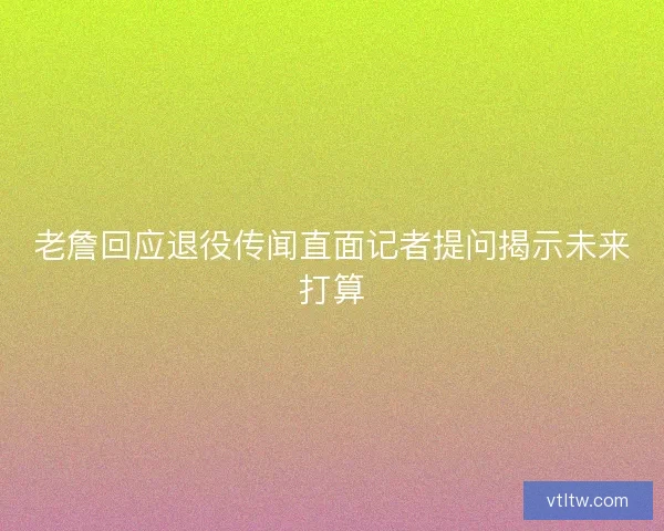 老詹回应退役传闻直面记者提问揭示未来打算