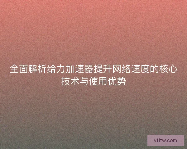 全面解析给力加速器提升网络速度的核心技术与使用优势