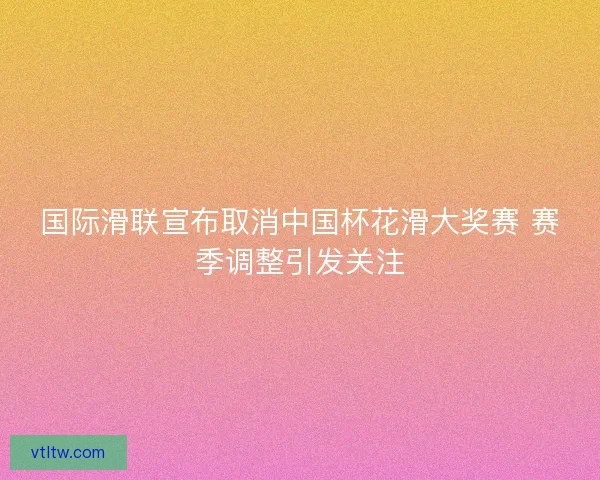 国际滑联宣布取消中国杯花滑大奖赛 赛季调整引发关注