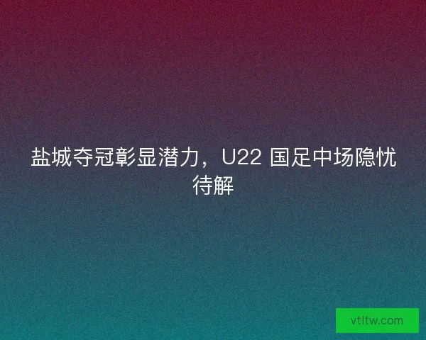 盐城夺冠彰显潜力，U22 国足中场隐忧待解
